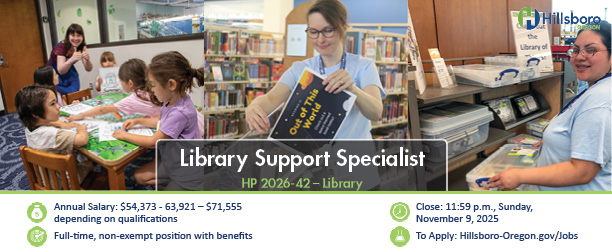 Annual Salary: $54,373 - 63,921 – $71,555 depending on qualifications Full-time, non-exempt position with benefits Close: 11:59 p.m., Sunday, November 9, 2025 To Apply: Hillsboro-Oregon.gov/Jobs Library Support Specialist HP 2026-42 – Library